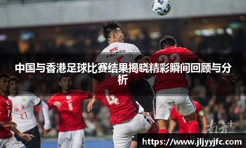 中国与香港足球比赛结果揭晓精彩瞬间回顾与分析
